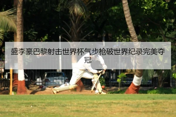 盛李豪巴黎射击世界杯气步枪破世界纪录完美夺冠